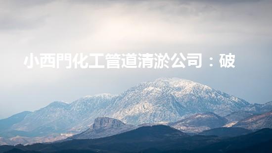 小西門化工管道清淤公司：破解污水難題，保護(hù)環(huán)境，守護(hù)健康！